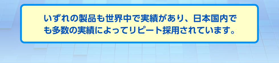 いずれの製品も世界中で実績があり、日本国内でも多数の実績によってリピート採用されています。