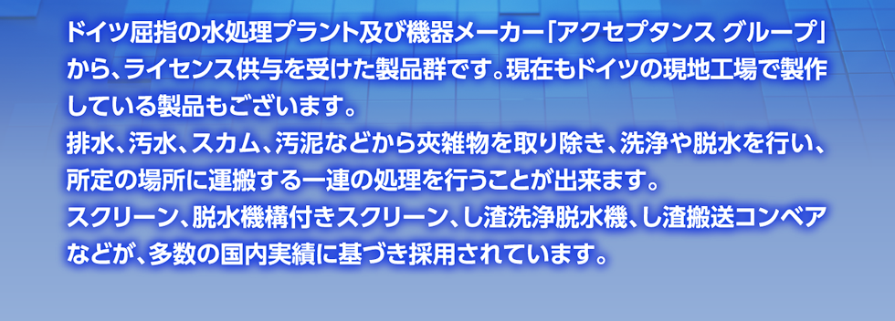 ドイツ屈指の水処理プラント及び機器メーカー「アクセプタンス グループ」から、ライセンス供与を受けた製品群です。現在もドイツの現地工場で製作している製品もございます。
      排水、汚水、スカム、汚泥などから夾雑物を取り除き、洗浄や脱水を行い、所定の場所に運搬する一連の処理を行うことが出来ます。
      スクリーン、脱水機構付きスクリーン、し渣洗浄脱水機、し渣搬送コンベアなどが、多数の国内実績に基づき採用されています。